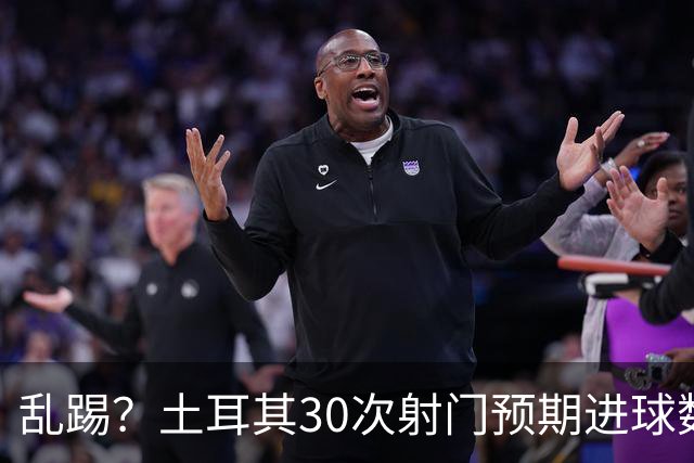 乱踢？土耳其30次射门预期进球数仅为1.33，只比澳大利亚多0.57