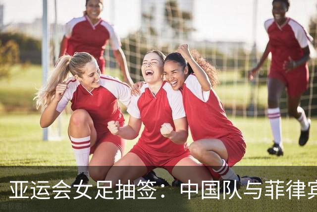 亚运会女足抽签：中国队与菲律宾、乌兹别克斯坦、中国香港队同组
