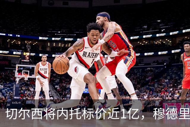 切尔西将内托标价近1亿，穆德里克获多队租借问询