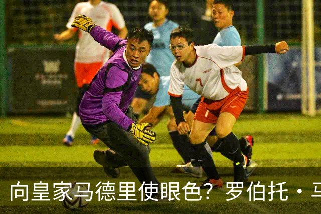 向皇家马德里使眼色？罗伯托·马丁内斯神秘沉默引燃白色阵营选战