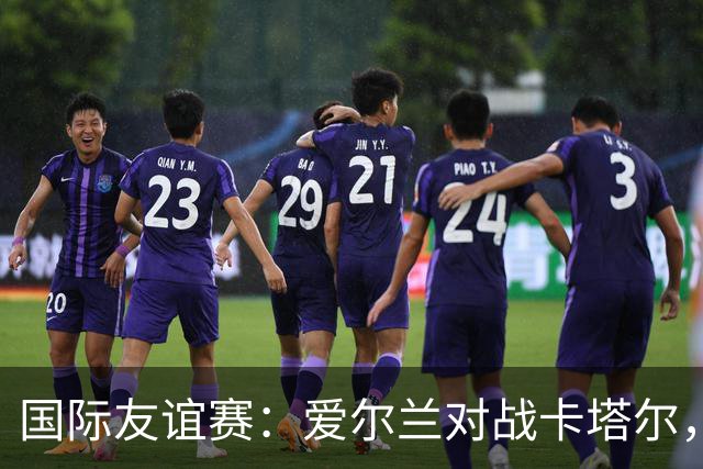 国际友谊赛：爱尔兰对战卡塔尔，冰火两重天的较量与比分预测！