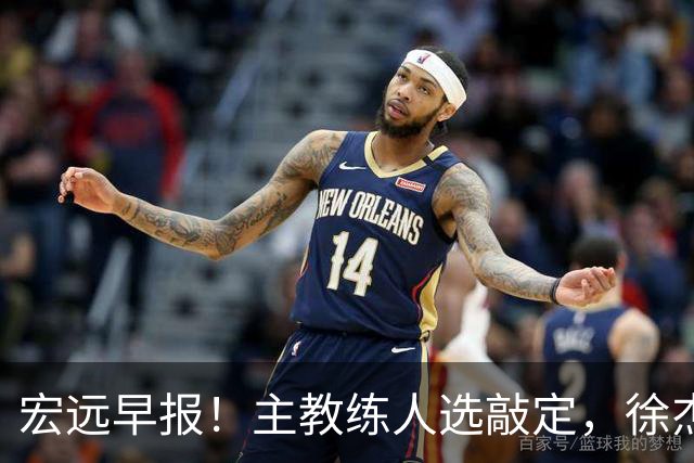 宏远早报！主教练人选敲定，徐杰接受姚明邀请，宏远外援好消息！