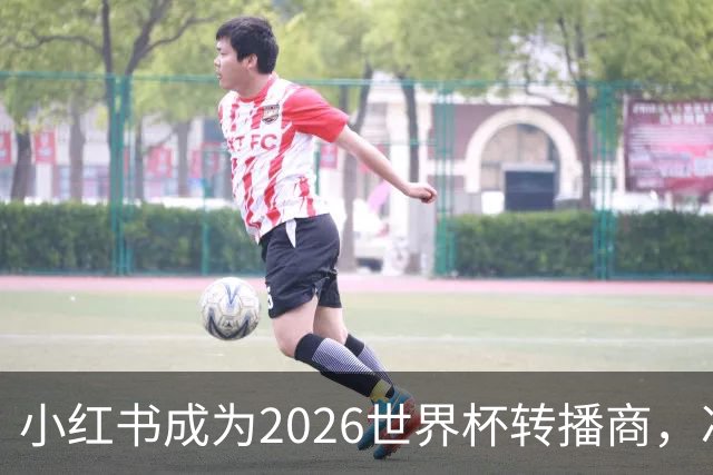 小红书成为2026世界杯转播商，冲击2亿日活目标！