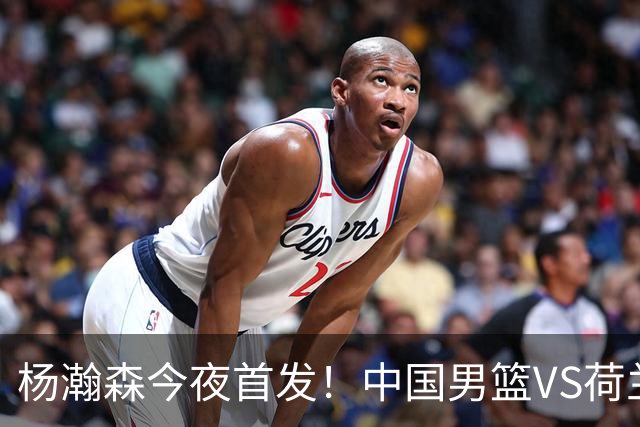 杨瀚森今夜首发！中国男篮VS荷兰，先发5人出炉：贺希宁领衔防线