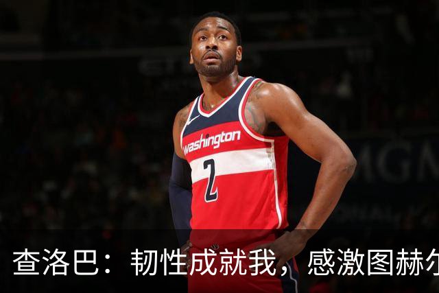 查洛巴：韧性成就我，感激图赫尔与法布雷加斯