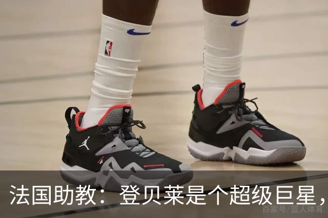 法国助教：登贝莱是个超级巨星，德尚将在明天回到球队指挥训练