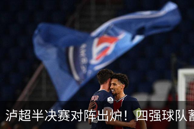 泸超半决赛对阵出炉！四强球队蓄势待发，争夺荣耀与梦想