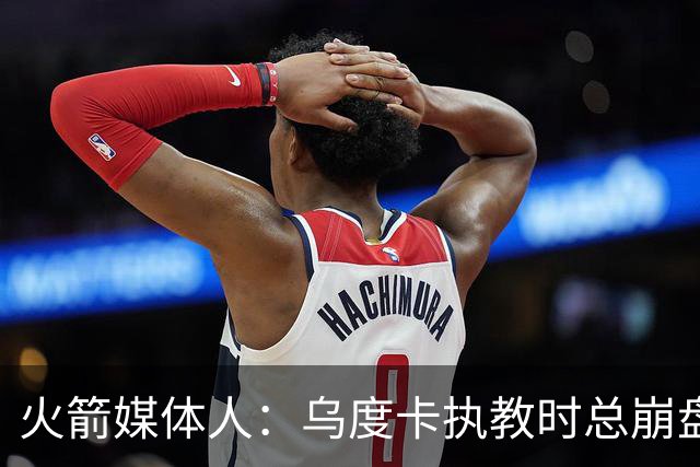 火箭媒体人：乌度卡执教时总崩盘 担忧他作为防守型教练无法夺冠