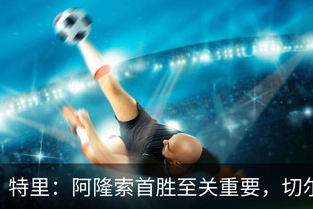 特里：阿隆索首胜至关重要，切尔西可望开局领跑