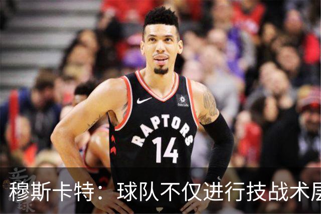 穆斯卡特：球队不仅进行技战术层面的准备，也注重精神层面的准备
