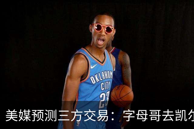 美媒预测三方交易：字母哥去凯尔特人 杨瀚森去雄鹿