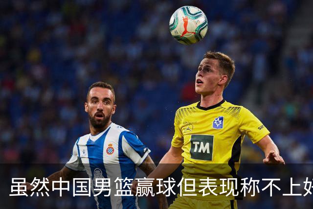 虽然中国男篮赢球但表现称不上好 都是依靠个人能力单打缺少配合