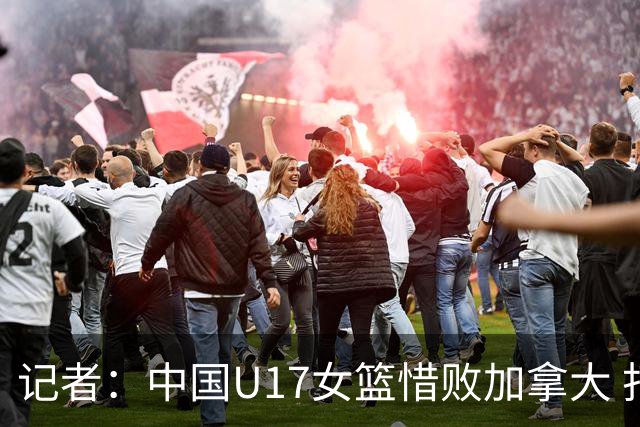 记者：中国U17女篮惜败加拿大 打进八强是时隔10年取得的最好战绩