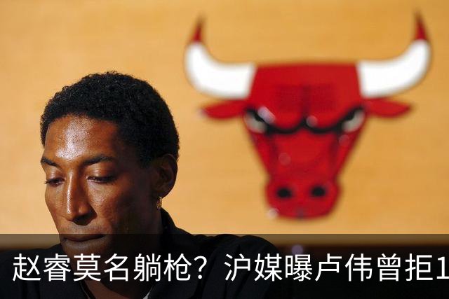 赵睿莫名躺枪？沪媒曝卢伟曾拒1国手，直指性格有问题，真是他？