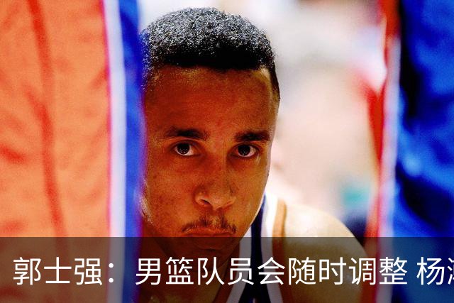 郭士强：男篮队员会随时调整 杨瀚森将在近期归队