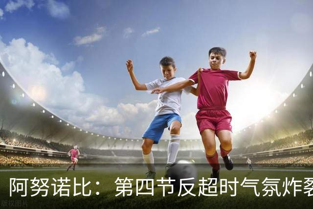 阿努诺比：第四节反超时气氛炸裂 我们拥有世界上最好的球迷