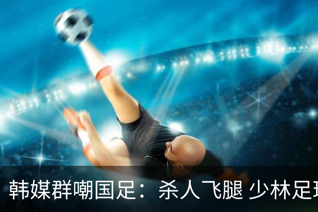 韩媒群嘲国足：杀人飞腿 少林足球 世界杯梦碎