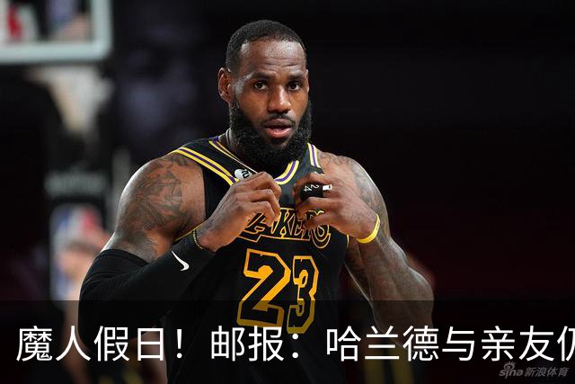 魔人假日！邮报：哈兰德与亲友仍在地中海度假，预计社区盾杯归队