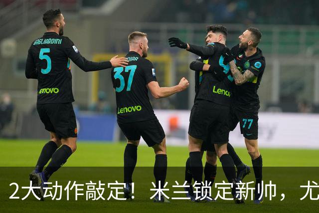 2大动作敲定！米兰锁定新帅，尤文死守新星+传奇迎告别时刻！
