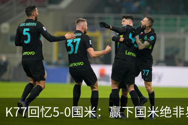 K77回忆5-0国米：赢下国米绝非易事，2-0后也知他们随时可能追平